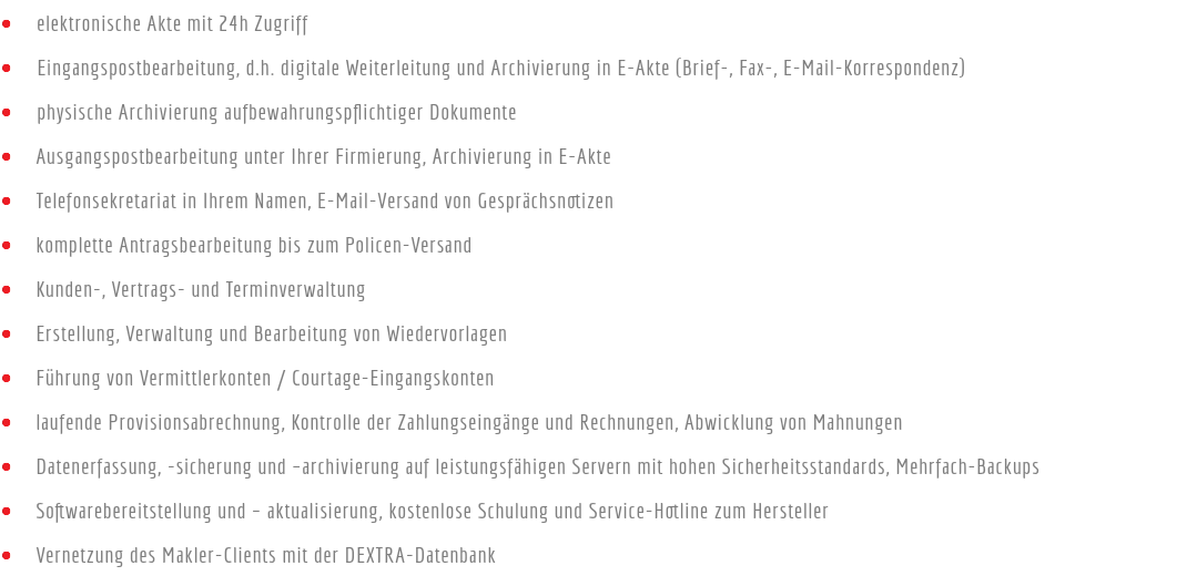 • elektronische Akte mit 24h Zugriff
• Eingangspostbearbeitung, d.h. digitale Weiterleitung und Archivierung in E-Akte (Brief-, Fax-, E-Mail-Korrespondenz)
• physische Archivierung aufbewahrungspflichtiger Dokumente
• Ausgangspostbearbeitung unter Ihrer Firmierung, Archivierung in E-Akte
• Telefonsekretariat in Ihrem Namen, E-Mail-Versand von Gesprächsnotizen
• komplette Antragsbearbeitung bis zum Policen-Versand
• Kunden-, Vertrags- und Terminverwaltung
• Erstellung, Verwaltung und Bearbeitung von Wiedervorlagen
• Führung von Vermittlerkonten / Courtage-Eingangskonten
• laufende Provisionsabrechnung, Kontrolle der Zahlungseingänge und Rechnungen, Abwicklung von Mahnungen
• Datenerfassung, -sicherung und –archivierung auf leistungsfähigen Servern mit hohen Sicherheitsstandards, Mehrfach-Backups
• Softwarebereitstellung und – aktualisierung, kostenlose Schulung und Service-Hotline zum Hersteller
• Vernetzung des Makler-Clients mit der DEXTRA-Datenbank